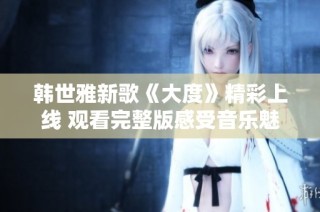 韩世雅新歌《大度》精彩上线 观看完整版感受音乐魅力
