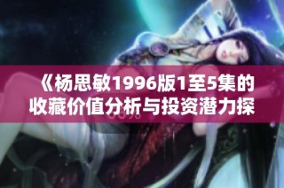 《杨思敏1996版1至5集的收藏价值分析与投资潜力探讨》
