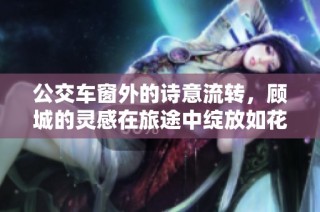 公交车窗外的诗意流转，顾城的灵感在旅途中绽放如花