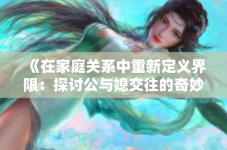 《在家庭关系中重新定义界限：探讨公与媳交往的奇妙旅程》