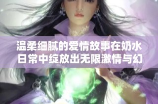 温柔细腻的爱情故事在奶水日常中绽放出无限激情与幻想