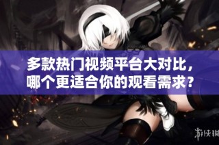 多款热门视频平台大对比，哪个更适合你的观看需求？