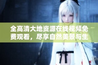 全高清大地资源在线视频免费观看，尽享自然美景与生态魅力
