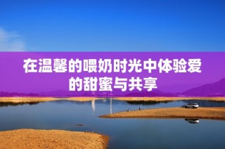 在温馨的喂奶时光中体验爱的甜蜜与共享