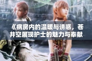 《病房内的温暖与诱惑，苍井空展现护士的魅力与奉献精神》