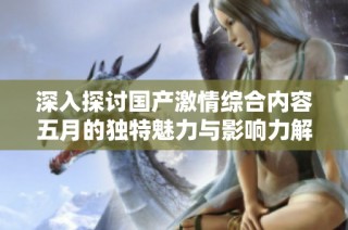 深入探讨国产激情综合内容五月的独特魅力与影响力解析