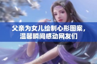 父亲为女儿绘制心形图案，温馨瞬间感动网友们
