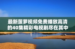 最新菠萝视频免费播放高清的40集精彩电视剧尽在其中不容错过