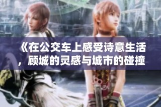 《在公交车上感受诗意生活，顾城的灵感与城市的碰撞》