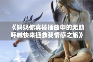 《妈妈你真棒插曲中的无助呼喊快来拯救我情感之旅》
