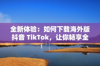 全新体验：如何下载海外版抖音 TikTok，让你畅享全球短视频乐趣