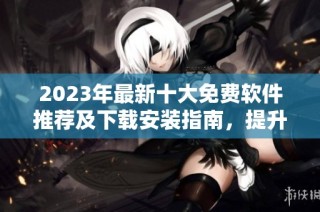 2023年最新十大免费软件推荐及下载安装指南，提升工作和生活效率