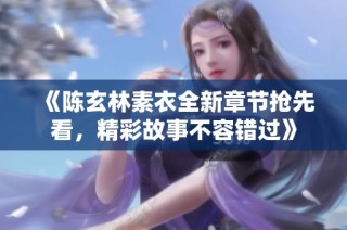 《陈玄林素衣全新章节抢先看，精彩故事不容错过》