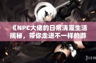 《NPC大佬的日常浇灌生活揭秘，带你走进不一样的游戏世界》