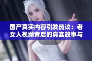 国产真实内容引发热议：老女人视频背后的真实故事与情感探索