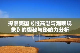 探索美国《性高潮与潮喷现象》的奥秘与影响力分析