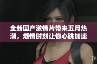 全新国产激情片带来五月热潮，燃情时刻让你心跳加速！