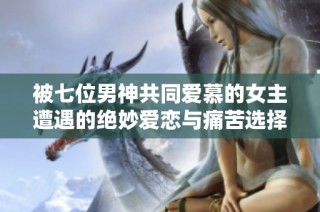 被七位男神共同爱慕的女主遭遇的绝妙爱恋与痛苦选择