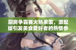 厨房争霸赛火热来袭，激配版引发美食爱好者的热情参与与热烈争论