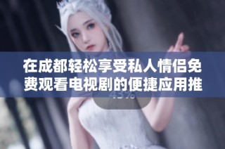 在成都轻松享受私人情侣免费观看电视剧的便捷应用推荐