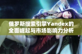 俄罗斯搜索引擎Yandex的全面崛起与市场影响力分析