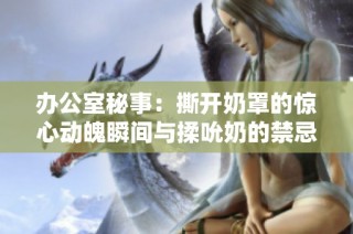 办公室秘事：撕开奶罩的惊心动魄瞬间与揉吮奶的禁忌欲望