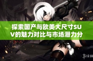 探索国产与欧美大尺寸SUV的魅力对比与市场潜力分析