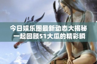 今日娱乐圈最新动态大揭秘 一起回顾51大瓜的精彩瞬间与往期赛程