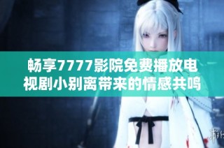 畅享7777影院免费播放电视剧小别离带来的情感共鸣与家庭温暖