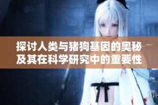 探讨人类与猪狗基因的奥秘及其在科学研究中的重要性