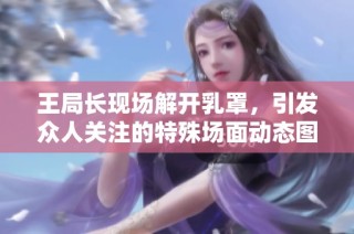 王局长现场解开乳罩，引发众人关注的特殊场面动态图分享