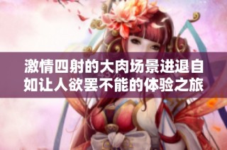 激情四射的大肉场景进退自如让人欲罢不能的体验之旅