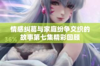 情感纠葛与家庭纷争交织的故事第七集精彩回顾