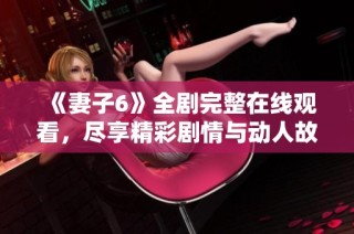 《妻子6》全剧完整在线观看，尽享精彩剧情与动人故事