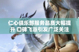 仁心俱乐部服务品质大幅提升 口碑飞涨引发广泛关注