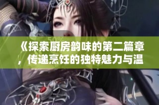 《探索厨房韵味的第二篇章，传递烹饪的独特魅力与温暖》