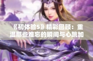 《初体验5》精彩回顾：重温那些难忘的瞬间与心跳加速的时刻
