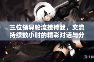 三位领导轮流接待我，交流持续数小时的精彩对话与分享
