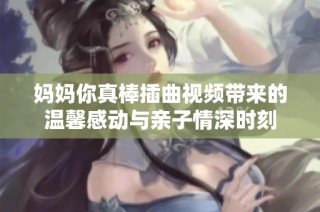 妈妈你真棒插曲视频带来的温馨感动与亲子情深时刻