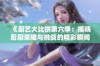 《厨艺大比拼第六季：揭晓后厨荣耀与挑战的精彩瞬间》