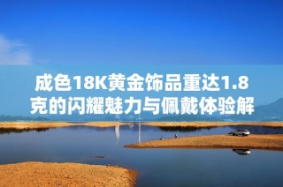 成色18K黄金饰品重达1.8克的闪耀魅力与佩戴体验解析
