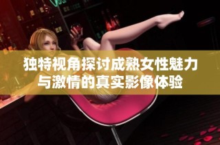 独特视角探讨成熟女性魅力与激情的真实影像体验