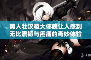 黑人壮汉粗大体魄让人感到无比震撼与疼痛的奇妙体验
