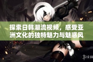 探索日韩潮流视频，感受亚洲文化的独特魅力与魅惑风情