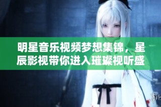 明星音乐视频梦想集锦，星辰影视带你进入璀璨视听盛宴