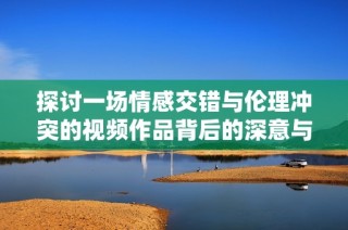 探讨一场情感交错与伦理冲突的视频作品背后的深意与启示