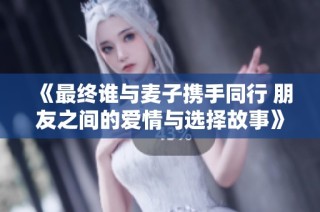 《最终谁与麦子携手同行 朋友之间的爱情与选择故事》