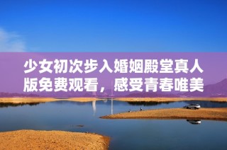 少女初次步入婚姻殿堂真人版免费观看，感受青春唯美爱情故事