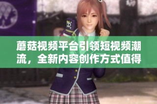 蘑菇视频平台引领短视频潮流，全新内容创作方式值得期待