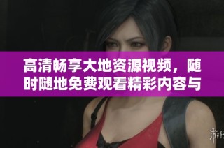 高清畅享大地资源视频，随时随地免费观看精彩内容与自然之美
